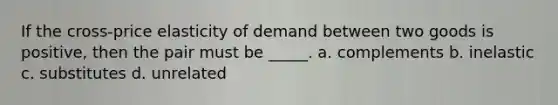 If the cross-price elasticity of demand between two goods is positive, then the pair must be _____. a. complements b. inelastic c. substitutes d. unrelated