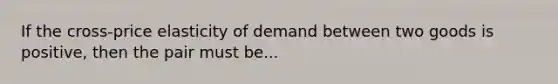 If the cross-price elasticity of demand between two goods is positive, then the pair must be...