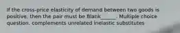 If the cross-price elasticity of demand between two goods is positive, then the pair must be Blank______. Multiple choice question. complements unrelated inelastic substitutes