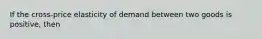 If the cross-price elasticity of demand between two goods is positive, then