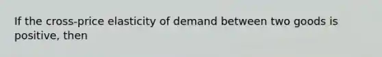 If the cross-price elasticity of demand between two goods is positive, then