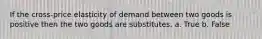 If the cross-price elasticity of demand between two goods is positive then the two goods are substitutes. a. True b. False