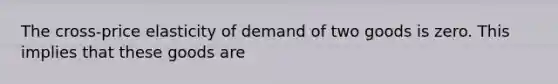 The cross-price elasticity of demand of two goods is zero. This implies that these goods are