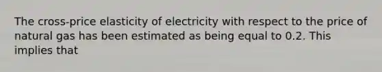 The cross-price elasticity of electricity with respect to the price of natural gas has been estimated as being equal to 0.2. This implies that