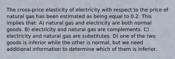 The cross-price elasticity of electricity with respect to the price of natural gas has been estimated as being equal to 0.2. This implies that: A) natural gas and electricity are both normal goods. B) electricity and natural gas are complements. C) electricity and natural gas are substitutes. D) one of the two goods is inferior while the other is normal, but we need additional information to determine which of them is inferior.