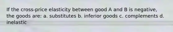 If the cross-price elasticity between good A and B is negative, the goods are: a. substitutes b. inferior goods c. complements d. inelastic