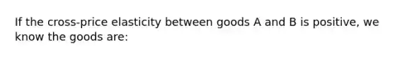 If the cross-price elasticity between goods A and B is positive, we know the goods are: