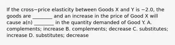 If the cross−price elasticity between Goods X and Y is −​2.0, the goods are​ ________ and an increase in the price of Good X will cause​ a(n) ________ in the quantity demanded of Good Y. A. complements; increase B. complements; decrease C. substitutes; increase D. substitutes; decrease