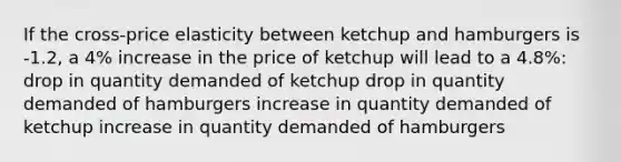 If the cross-price elasticity between ketchup and hamburgers is -1.2, a 4% increase in the price of ketchup will lead to a 4.8%: drop in quantity demanded of ketchup drop in quantity demanded of hamburgers increase in quantity demanded of ketchup increase in quantity demanded of hamburgers