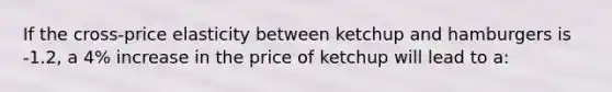 If the cross-price elasticity between ketchup and hamburgers is -1.2, a 4% increase in the price of ketchup will lead to a: