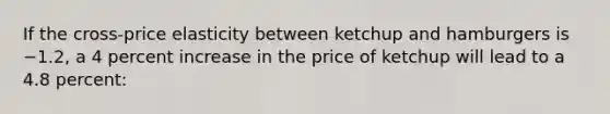 If the cross-price elasticity between ketchup and hamburgers is −1.2, a 4 percent increase in the price of ketchup will lead to a 4.8 percent: