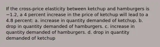 If the cross-price elasticity between ketchup and hamburgers is −1.2, a 4 percent increase in the price of ketchup will lead to a 4.8 percent: a. increase in quantity demanded of ketchup. b. drop in quantity demanded of hamburgers. c. increase in quantity demanded of hamburgers. d. drop in quantity demanded of ketchup