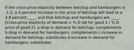 If the cross-price elasticity between ketchup and hamburgers is -1.2, a 4 percent increase in the price of ketchup will lead to a 4.8 percent ____, and that ketchup and hamburgers are ____. [Cross-price elasticity of demand = % D Qd for good 1 / % D price of good 2]. a.drop in demand for ketchup; complements b.drop in demand for hamburgers; complements c.increase in demand for ketchup; substitutes d.increase in demand for hamburgers; substitutes