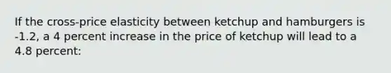 If the cross-price elasticity between ketchup and hamburgers is -1.2, a 4 percent increase in the price of ketchup will lead to a 4.8 percent: