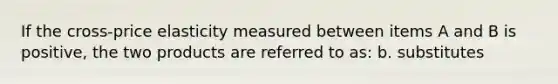 If the cross-price elasticity measured between items A and B is positive, the two products are referred to as: b. substitutes