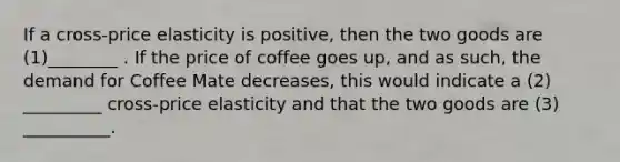 If a cross-price elasticity is positive, then the two goods are (1)________ . If the price of coffee goes up, and as such, the demand for Coffee Mate decreases, this would indicate a (2) _________ cross-price elasticity and that the two goods are (3) __________.