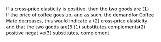 If a cross-price elasticity is positive, then the two goods are (1) . If the price of coffee goes up, and as such, the demandfor Coffee Mate decreases, this would indicate a (2) cross-price elasticity and that the two goods are(3 (1) substitutes complements(2) positive negative(3) substitutes, complement