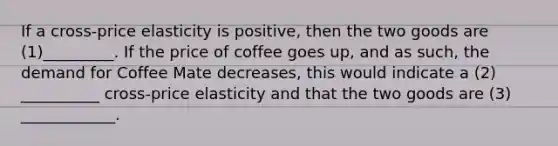 If a cross-price elasticity is positive, then the two goods are (1)_________. If the price of coffee goes up, and as such, the demand for Coffee Mate decreases, this would indicate a (2) __________ cross-price elasticity and that the two goods are (3) ____________.