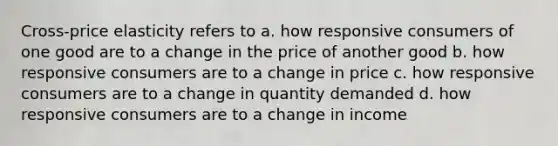 Cross-price elasticity refers to a. how responsive consumers of one good are to a change in the price of another good b. how responsive consumers are to a change in price c. how responsive consumers are to a change in quantity demanded d. how responsive consumers are to a change in income