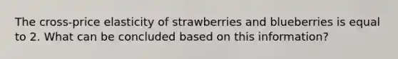 The cross-price elasticity of strawberries and blueberries is equal to 2. What can be concluded based on this information?