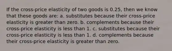 If the cross-price elasticity of two goods is 0.25, then we know that these goods are: a. substitutes because their cross-price elasticity is greater than zero. b. complements because their cross-price elasticity is less than 1. c. substitutes because their cross-price elasticity is less than 1. d. complements because their cross-price elasticity is greater than zero.