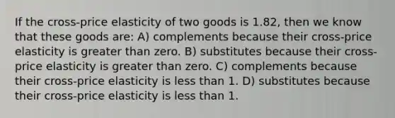 If the cross-price elasticity of two goods is 1.82, then we know that these goods are: A) complements because their cross-price elasticity is greater than zero. B) substitutes because their cross-price elasticity is greater than zero. C) complements because their cross-price elasticity is less than 1. D) substitutes because their cross-price elasticity is less than 1.