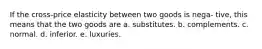 If the cross-price elasticity between two goods is nega- tive, this means that the two goods are a. substitutes. b. complements. c. normal. d. inferior. e. luxuries.