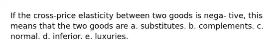 If the cross-price elasticity between two goods is nega- tive, this means that the two goods are a. substitutes. b. complements. c. normal. d. inferior. e. luxuries.