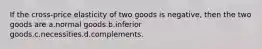 If the cross-price elasticity of two goods is negative, then the two goods are a.normal goods.b.inferior goods.c.necessities.d.complements.