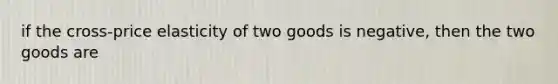 if the cross-price elasticity of two goods is negative, then the two goods are