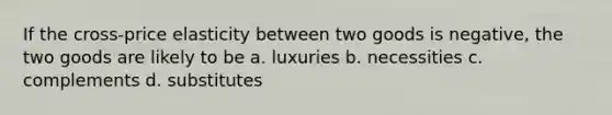 If the cross-price elasticity between two goods is negative, the two goods are likely to be a. luxuries b. necessities c. complements d. substitutes