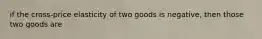 if the cross-price elasticity of two goods is negative, then those two goods are