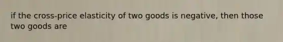 if the cross-price elasticity of two goods is negative, then those two goods are