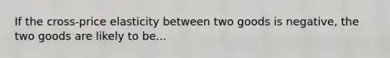 If the cross-price elasticity between two goods is negative, the two goods are likely to be...