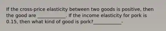 If the cross-price elasticity between two goods is positive, then the good are ____________. If the income elasticity for pork is 0.15, then what kind of good is pork?____________-