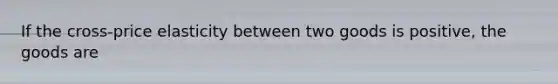 If the cross-price elasticity between two goods is positive, the goods are