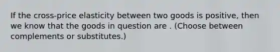 If the cross-price elasticity between two goods is positive, then we know that the goods in question are . (Choose between complements or substitutes.)