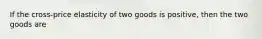 If the cross-price elasticity of two goods is positive, then the two goods are