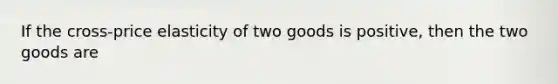 If the cross-price elasticity of two goods is positive, then the two goods are