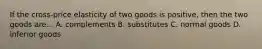 If the cross-price elasticity of two goods is positive, then the two goods are... A. complements B. substitutes C. normal goods D. inferior goods