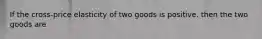 If the cross-price elasticity of two goods is positive. then the two goods are