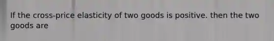 If the cross-price elasticity of two goods is positive. then the two goods are