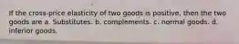 If the cross-price elasticity of two goods is positive, then the two goods are a. Substitutes. b. complements. c. normal goods. d. inferior goods.