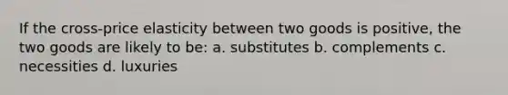 If the cross-price elasticity between two goods is positive, the two goods are likely to be: a. substitutes b. complements c. necessities d. luxuries