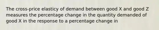 The cross-price elasticy of demand between good X and good Z measures the percentage change in the quantity demanded of good X in the response to a percentage change in