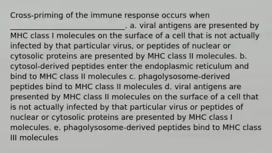 Cross-priming of the immune response occurs when ______________________________. a. viral antigens are presented by MHC class I molecules on the surface of a cell that is not actually infected by that particular virus, or peptides of nuclear or cytosolic proteins are presented by MHC class II molecules. b. cytosol-derived peptides enter the endoplasmic reticulum and bind to MHC class II molecules c. phagolysosome-derived peptides bind to MHC class II molecules d. viral antigens are presented by MHC class II molecules on the surface of a cell that is not actually infected by that particular virus or peptides of nuclear or cytosolic proteins are presented by MHC class I molecules. e. phagolysosome-derived peptides bind to MHC class III molecules