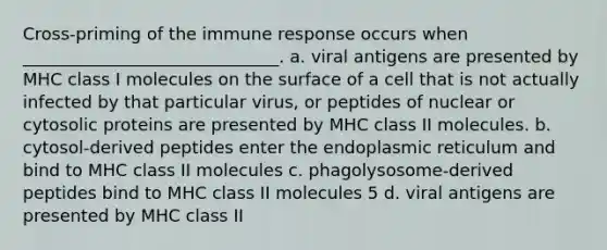 Cross-priming of the immune response occurs when ______________________________. a. viral antigens are presented by MHC class I molecules on the surface of a cell that is not actually infected by that particular virus, or peptides of nuclear or cytosolic proteins are presented by MHC class II molecules. b. cytosol-derived peptides enter the endoplasmic reticulum and bind to MHC class II molecules c. phagolysosome-derived peptides bind to MHC class II molecules 5 d. viral antigens are presented by MHC class II