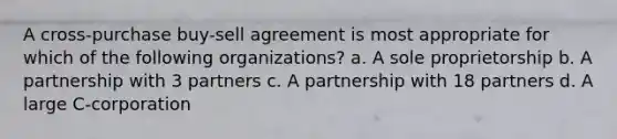 A cross-purchase buy-sell agreement is most appropriate for which of the following organizations? a. A sole proprietorship b. A partnership with 3 partners c. A partnership with 18 partners d. A large C-corporation