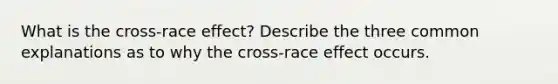 What is the cross-race effect? Describe the three common explanations as to why the cross-race effect occurs.