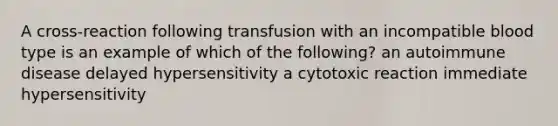 A cross-reaction following transfusion with an incompatible blood type is an example of which of the following? an autoimmune disease delayed hypersensitivity a cytotoxic reaction immediate hypersensitivity